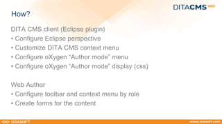 How? 
DITA CMS client (Eclipse plugin) 
• Configure Eclipse perspective 
• Customize DITA CMS context menu 
• Configure oXygen “Author mode” menu 
• Configure oXygen “Author mode” display (css) 
Web Author 
• Configure toolbar and context menu by role 
• Create forms for the content 
