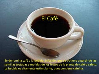 El Café




Se denomina café a la bebida, infusión, que se obtiene a partir de las
semillas tostadas y molidas de los frutos de la planta de café o cafeto.
La bebida es altamente estimulante, pues contiene cafeína.
 