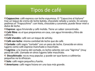 Tipos de café
  Cappuccino: café expreso con leche espumosa. El “Capuccino al Italiano”
trae un toque de crema de leche batida, chocolate rallado y canela. En verano
pedimos el “Frapucchino”: con hielo, chocolate y caramelo; puede llevar miel o
dulce de leche.
  Expreso: agua hirviendo y café molido. Tiene un sabor concentrado.
  Café filtro: es el que preparamos en casa, con agua hirviendo y filtro de
cafetera.
  Café irlandés: café con un toque de whisky.
  Café con leche: misma cantidad de leche que de café.
  Cortado: café negro “cortado” con un poco de leche. Conocido en otros
lugares como café expreso manchado o macchiato.
  Lágrima: a la inversa del cortado, es leche caliente con una “lágrima” (muy
poco) de café. Llamado en otros lugares latte macchiato.
   Descafeinado: no es muy popular, y puede ser que bares o cafeterías
pequeñas no lo ofrezcan.
  Solo: café negro pequeño y fuerte.
  Americano: café negro liviano en una taza más grande.
 