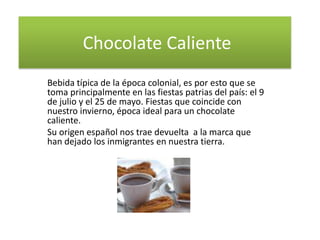 Chocolate Caliente
Bebida típica de la época colonial, es por esto que se
toma principalmente en las fiestas patrias del país: el 9
de julio y el 25 de mayo. Fiestas que coincide con
nuestro invierno, época ideal para un chocolate
caliente.
Su origen español nos trae devuelta a la marca que
han dejado los inmigrantes en nuestra tierra.
 