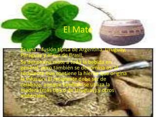 El Mate
Es una infusión típica de Argentina, Uruguay,
Paraguay y el sur de Brasil.
Se denomina mate a toda la bebida en
general; pero también se denomina así al
recipiente que contiene la hierba que origina
la infusión. El recipiente debe ser de
calabaza, aunque también se utiliza la
madera (más típico de Uruguay) y otros
materiales.
 