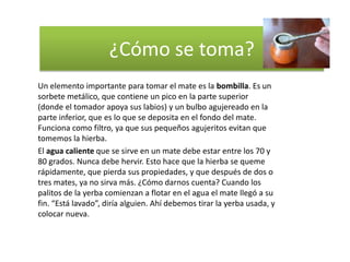 ¿Cómo se toma?
Un elemento importante para tomar el mate es la bombilla. Es un
sorbete metálico, que contiene un pico en la parte superior
(donde el tomador apoya sus labios) y un bulbo agujereado en la
parte inferior, que es lo que se deposita en el fondo del mate.
Funciona como filtro, ya que sus pequeños agujeritos evitan que
tomemos la hierba.
El agua caliente que se sirve en un mate debe estar entre los 70 y
80 grados. Nunca debe hervir. Esto hace que la hierba se queme
rápidamente, que pierda sus propiedades, y que después de dos o
tres mates, ya no sirva más. ¿Cómo darnos cuenta? Cuando los
palitos de la yerba comienzan a flotar en el agua el mate llegó a su
fin. “Está lavado”, diría alguien. Ahí debemos tirar la yerba usada, y
colocar nueva.
 