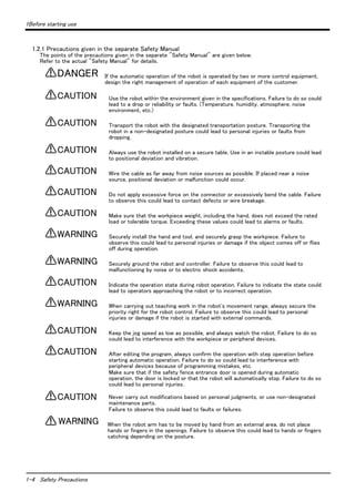 1Before starting use 
1.2.1 Precautions given in the separate Safety Manual 
The points of the precautions given in the separate "Safety Manual" are given below. 
Refer to the actual "Safety Manual" for details. 
1-4 Safety Precautions 
If the automatic operation of the robot is operated by two or more control equipment, 
design the right management of operation of each equipment of the customer. 
Use the robot within the environment given in the specifications. Failure to do so could 
lead to a drop or reliability or faults. (Temperature, humidity, atmosphere, noise 
environment, etc.) 
Transport the robot with the designated transportation posture. Transporting the 
robot in a non-designated posture could lead to personal injuries or faults from 
dropping. 
Always use the robot installed on a secure table. Use in an instable posture could lead 
to positional deviation and vibration. 
Wire the cable as far away from noise sources as possible. If placed near a noise 
source, positional deviation or malfunction could occur. 
Do not apply excessive force on the connector or excessively bend the cable. Failure 
to observe this could lead to contact defects or wire breakage. 
Make sure that the workpiece weight, including the hand, does not exceed the rated 
load or tolerable torque. Exceeding these values could lead to alarms or faults. 
Securely install the hand and tool, and securely grasp the workpiece. Failure to 
observe this could lead to personal injuries or damage if the object comes off or flies 
off during operation. 
Securely ground the robot and controller. Failure to observe this could lead to 
malfunctioning by noise or to electric shock accidents. 
Indicate the operation state during robot operation. Failure to indicate the state could 
lead to operators approaching the robot or to incorrect operation. 
When carrying out teaching work in the robot's movement range, always secure the 
priority right for the robot control. Failure to observe this could lead to personal 
injuries or damage if the robot is started with external commands. 
Keep the jog speed as low as possible, and always watch the robot. Failure to do so 
could lead to interference with the workpiece or peripheral devices. 
After editing the program, always confirm the operation with step operation before 
starting automatic operation. Failure to do so could lead to interference with 
peripheral devices because of programming mistakes, etc. 
Make sure that if the safety fence entrance door is opened during automatic 
operation, the door is locked or that the robot will automatically stop. Failure to do so 
could lead to personal injuries. 
Never carry out modifications based on personal judgments, or use non-designated 
maintenance parts. 
Failure to observe this could lead to faults or failures. 
When the robot arm has to be moved by hand from an external area, do not place 
hands or fingers in the openings. Failure to observe this could lead to hands or fingers 
catching depending on the posture. 
DANGER 
CAUTION 
CAUTION 
CAUTION 
CAUTION 
CAUTION 
CAUTION 
WARNING 
WARNING 
CAUTION 
WARNING 
CAUTION 
CAUTION 
CAUTION 
WARNING 
 