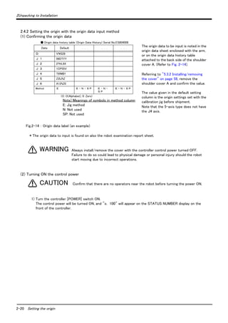 2Unpacking to Installation 
2.4.2 Setting the origin with the origin data input method 
(1) Confirming the origin data 
● Origin data history table (Origin Data History) Serial No.ES804008 
Date Default . . . . . . . . . 
Ｄ V!#S29 
Ｊ １ 06DTYY 
Ｊ ２ 2?HL9X 
Ｊ ３ 1CP55V 
Ｊ ４ T6!M$Y 
Ｊ ５ Z2IJ%Z 
Ｊ ６ A12%Z0 
Method Ｅ Ｅ ・Ｎ ・Ｓ Ｐ Ｅ ・Ｎ ・ 
WARNING 
CAUTION 
2-20 Setting the origin 
The origin data to be input is noted in the 
origin data sheet enclosed with the arm, 
or on the origin data history table 
attached to the back side of the shoulder 
cover A. (Refer to Fig. 2-14). 
Referring to "5.3.2 Installing/removing 
the cover" on page 58, remove the 
shoulder cover A and confirm the value. 
The value given in the default setting 
column is the origin settings set with the 
calibration jig before shipment. 
Note that the 5-axis type does not have 
the J4 axis. 
Ｓ Ｐ 
Ｅ ・Ｎ ・Ｓ Ｐ 
(O: O(Alphabet), 0: Zero) 
Note) Meanings of symbols in method column 
E: Jig method 
N: Not used 
SP: Not used 
Fig.2-14 ： Origin data label (an example) 
* The origin data to input is found on also the robot examination report sheet. 
Always install/remove the cover with the controller control power turned OFF. 
Failure to do so could lead to physical damage or personal injury should the robot 
start moving due to incorrect operations. 
(2) Turning ON the control power 
Confirm that there are no operators near the robot before turning the power ON. 
1) Turn the controller [POWER] switch ON. 
The control power will be turned ON, and "o. 100" will appear on the STATUS NUMBER display on the 
front of the controller. 
 