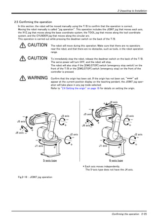 2 Unpacking to Installation 
－ 
Confirming the operation 2-25 
2.5 Confirming the operation 
In this section, the robot will be moved manually using the T/B to confirm that the operation is correct. 
Moving the robot manually is called "jog operation". This operation includes the JOINT jog that moves each axis, 
the XYZ jog that moves along the base coordinate system, the TOOL jog that moves along the tool coordinate 
system, and the CYLNDER jog that moves along the circular arc. 
This operation is carried out while pressing the deadman switch on the back of the T/B. 
The robot will move during this operation. Make sure that there are no operators 
near the robot, and that there are no obstacles, such as tools, in the robot operation 
range. 
To immediately stop the robot, release the deadman switch on the back of the T/B. 
The servo power will turn OFF, and the robot will stop. 
The robot will also stop if the [EMG.STOP] switch (emergency stop switch) on the 
front of the T/B or the [EMG.STOP] switch (emergency stop) on the front of the 
controller is pressed. 
Confirm that the origin has been set. If the origin has not been set, "****" will 
appear at the current position display on the teaching pendant, the JOINT jog oper-ation 
will take place in any jog mode selected. 
Refer to "2.4 Setting the origin" on page 19 for details on setting the origin. 
CAUTION 
CAUTION 
WARNING 
－ 
＋ 
Fig.2-16 ： JOINT jog operation 
J5 axis 
J6 axis 
＋ 
－ 
J1 axis 
J4 axis 
＋ 
－ 
J3 axis 
＋ 
＋ 
－ 
J2 axis 
－ 
＋ 
－ 
＋ 
＋ 
－ 
J1 axis 
J3 axis 
－ 
＋ 
J2 axis 
－ 
＋ 
＋ 
J5 axis 
J6 axis 
－ 
5-axis type 6-axis type 
* Each axis moves independently. 
The 5-axis type does not have the J4 axis. 
 