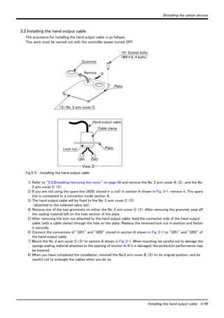3Installing the option devices 
Installing the hand output cable 3-49 
3.3 Installing the hand output cable 
The procedure for installing the hand output cable is as follows. 
This work must be carried out with the controller power turned OFF. 
Grommet 
Remove 
Hand output cable 
GR1 GR2 
Fig.3-5 ： Installing the hand output cable 
D 
<4> Socket bolts 
1) Refer to "5.3.2Installing/removing the cover" on page 58 and remove the No. 2 arm cover A <2>, and the No. 
2 arm cover C <3>. 
2) If you are not using the spare line (ADD: stored in a coil) in section A shown in Fig. 3-1, remove it. The spare 
line is connected to a connector inside section A. 
3) The hand output cable will be fixed to the No. 2 arm cover C <3>. 
(attached to the solenoid valve set) 
4) Remove one of the two grommets on either the No. 2 arm cover C <3>. After removing the grommet, peal off 
the sealing material left on the hole section of the plate. 
5) After removing the lock nut attached to the hand output cable, feed the connector side of the hand output 
cable (with a cable clamp) through the hole on the plate. Replace the removed lock nut in position and fasten 
it securely. 
6) Connect the connectors of "GR1" and "GR2" stored in section A shown in Fig. 3-1 to "GR1" and "GR2" of 
the hand output cable. 
7) Mount the No. 2 arm cover C <3> to section A shown in Fig. 3-1. When mounting, be careful not to damage the 
sponge sealing material attached to the opening of section A. If it is damaged, the protection performance may 
be lowered. 
8) When you have completed the installation, reinstall the No.2 arm cover B <2> to its original position, and be 
careful not to entangle the cables when you do so. 
（M4×8, 4 bolts） 
Plate 
<3> No. 2 arm cover C 
Cable clamp 
Lock nut 
View D 
Plate 
 