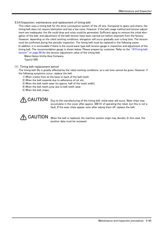 5Maintenance and Inspection 
Maintenance and inspection procedures 5-65 
5.3.4 Inspection, maintenance and replacement of timing belt 
This robot uses a timing belt for the drive conveyance system of the J5 axis. Compared to gears and chains, the 
timing belt does not require lubrication and has a low noise. However, if the belt usage method and tension adjust-ment 
are inadequate, the life could drop and noise could be generated. Sufficient aging to remove the initial elon-gation 
of the belt, and adjustment of the belt tension have been carried out before shipment from the factory. 
However, depending on the robot working conditions, elongation will occur gradually over a long time. The tension 
must be confirmed during the periodic inspection. The timing belt must be replaced in the following cases. 
In addition, it is serviceable if there is the sound wave type belt tension gauge in inspection and adjustment of the 
timing belt. The recommendation gauge is shown below. Please prepare by customer. Refer to the "(4)Timing belt 
tension" on page 68 for the tension adjustment value of the timing belt. 
Maker:Gates Unitta Asia Company, 
Type:U-505 
(1) Timing belt replacement period 
The timing belt life is greatly affected by the robot working conditions, so a set time cannot be given. However, if 
the following symptoms occur, replace the belt. 
1) When cracks from at the base or back of the belt teeth. 
2) When the belt expands due to adherence of oil, etc. 
3) When the belt teeth wear (to approx. half of the tooth width). 
4) When the belt teeth jump due to belt teeth wear. 
5) When the belt snaps. 
Due to the manufacturing of the timing belt, initial wear will occur. Wear chips may 
accumulate in the cover after approx. 300 Hr of operating the robot, but this is not a 
fault. If the wear chips appear soon after wiping them off, replace the belt. 
When the belt is replaced, the machine system origin may deviate. In this case, the 
position data must be reviewed. 
CAUTION 
CAUTION 
 
