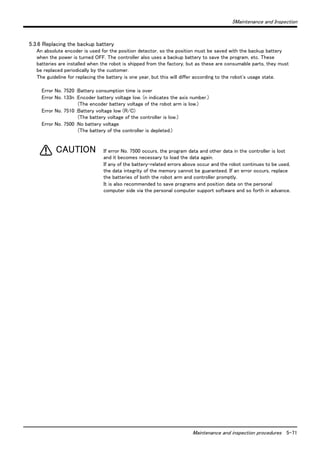 5Maintenance and Inspection 
Maintenance and inspection procedures 5-71 
5.3.6 Replacing the backup battery 
An absolute encoder is used for the position detector, so the position must be saved with the backup battery 
when the power is turned OFF. The controller also uses a backup battery to save the program, etc. These 
batteries are installed when the robot is shipped from the factory, but as these are consumable parts, they must 
be replaced periodically by the customer. 
The guideline for replacing the battery is one year, but this will differ according to the robot's usage state. 
Error No. 7520 :Battery consumption time is over 
Error No. 133n :Encoder battery voltage low. (n indicates the axis number.) 
(The encoder battery voltage of the robot arm is low.) 
Error No. 7510 :Battery voltage low (R/C) 
(The battery voltage of the controller is low.) 
Error No. 7500 :No battery voltage 
(The battery of the controller is depleted.) 
If error No. 7500 occurs, the program data and other data in the controller is lost 
and it becomes necessary to load the data again. 
If any of the battery-related errors above occur and the robot continues to be used, 
the data integrity of the memory cannot be guaranteed. If an error occurs, replace 
the batteries of both the robot arm and controller promptly. 
It is also recommended to save programs and position data on the personal 
computer side via the personal computer support software and so forth in advance. 
CAUTION 
 