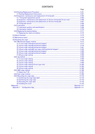 CONTENTS 
ii 
Page 
5.3.3 Packing Replacement Procedure ............................................................................................................................ 5-61 
(1) Packing Replacement Instructions ..................................................................................................................... 5-61 
5.3.4 Inspection, maintenance and replacement of timing belt .............................................................................. 5-65 
(1) Timing belt replacement period ......................................................................................................................... 5-65 
(2) Inspection, maintenance and replacement of J4 axis timing belt (6-axis only) .............................. 5-66 
(3) Inspection, maintenance and replacement of J5-axis timing belt ........................................................ 5-67 
(4) Timing belt tension ................................................................................................................................................... 5-68 
5.3.5 Lubrication ........................................................................................................................................................................ 5-69 
(1) Lubrication position and specifications ............................................................................................................ 5-69 
(2) Lubrication method ................................................................................................................................................... 5-70 
5.3.6 Replacing the backup battery ................................................................................................................................... 5-71 
(1) Replacing the robot arm battery ......................................................................................................................... 5-72 
5.4 About Overhaul ...................................................................................................................................................................... 5-73 
5.5 Maintenance parts ................................................................................................................................................................. 5-74 
5.6 Resetting the origin .............................................................................................................................................................. 5-76 
5.6.1 Mechanical stopper method ...................................................................................................................................... 5-77 
(1) J1 axis origin setting(mechanical stopper) ..................................................................................................... 5-77 
(2) J2 axis origin setting(mechanical stopper) ..................................................................................................... 5-79 
(3) J3 axis origin setting(mechanical stopper) ..................................................................................................... 5-81 
(4) J4 axis origin setting(6-axis type only)(mechanical stopper) ................................................................. 5-83 
(5) J5 axis origin setting(mechanical stopper) ..................................................................................................... 5-86 
(6) J6 axis origin setting(mechanical stopper ...................................................................................................... 5-88 
(7) All axis origin setting ................................................................................................................................................ 5-90 
5.6.2 Jig method ........................................................................................................................................................................ 5-93 
(1) J1 axis origin setting ................................................................................................................................................ 5-94 
(2) J2 axis origin setting ................................................................................................................................................ 5-96 
(3) J3 axis origin setting ................................................................................................................................................ 5-98 
(4) J4 axis origin setting (6-axis type only) ....................................................................................................... 5-100 
(5) J5 axis origin setting ............................................................................................................................................. 5-102 
(6) J6 axis origin setting ............................................................................................................................................. 5-104 
5.6.3 ABS origin method ..................................................................................................................................................... 5-106 
(1) Select the T/B ........................................................................................................................................................ 5-107 
5.6.4 User origin method ..................................................................................................................................................... 5-108 
5.6.5 Recording the origin data ........................................................................................................................................ 5-110 
(1) Confirming the origin data label ........................................................................................................................ 5-110 
(2) Confirming the origin data .................................................................................................................................. 5-110 
(3) Recording the origin data .................................................................................................................................... 5-110 
(4) Installing the cover ................................................................................................................................................ 5-110 
6Appendix ............................................................................................................................................................................ Appendix-111 
Appendix 1 ： Configuration flag .......................................................................................................................... Appendix-111 
 