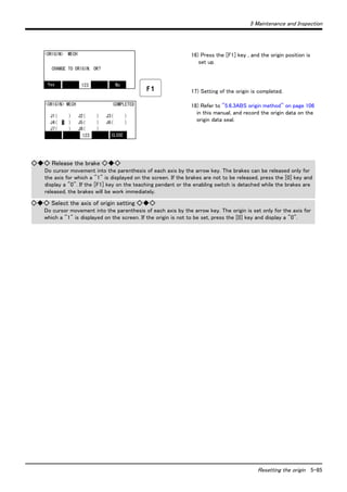 5 Maintenance and Inspection 
16) Press the [F1] key , and the origin position is 
Resetting the origin 5-85 
set up. 
17) Setting of the origin is completed. 
18) Refer to "5.6.3ABS origin method" on page 106 
in this manual, and record the origin data on the 
origin data seal. 
<ORIGIN> MECH 
CHANGE TO ORIGIN. OK? 
Yes 123 No 
<ORIGIN> MECH COMPLETED 
J1( ) J2( ) J3( ) 
J4( 1 ) J5( ) J6( ) 
J7( ) J8( ) 
123 CLOSE 
◇◆◇ Release the brake ◇◆◇ 
Do cursor movement into the parenthesis of each axis by the arrow key. The brakes can be released only for 
the axis for which a "1" is displayed on the screen. If the brakes are not to be released, press the [0] key and 
display a "0". If the [F1] key on the teaching pendant or the enabling switch is detached while the brakes are 
released, the brakes will be work immediately. 
◇◆◇ Select the axis of origin setting ◇◆◇ 
Do cursor movement into the parenthesis of each axis by the arrow key. The origin is set only for the axis for 
which a "1" is displayed on the screen. If the origin is not to be set, press the [0] key and display a "0". 
 