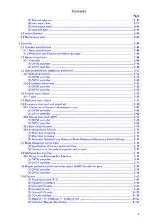 Contents
ii
Page
(3) Solenoid valve set ..................................................................................................................................................... 2-37
(4) Hand input cable ........................................................................................................................................................ 2-39
(5) Hand output cable ..................................................................................................................................................... 2-40
(6) Hand curl tube ............................................................................................................................................................ 2-41
2.8 About Overhaul ...................................................................................................................................................................... 2-42
2.9 Maintenance parts ................................................................................................................................................................. 2-43
3 Controller .......................................................................................................................................................................................... 3-44
3.1 Standard specifications ...................................................................................................................................................... 3-44
3.1.1 Basic specifications ...................................................................................................................................................... 3-44
3.1.2 Protection specifications and operating supply ................................................................................................ 3-45
3.2 Names of each part .............................................................................................................................................................. 3-46
3.2.1 Controller .......................................................................................................................................................................... 3-46
(1) CR750 controller ....................................................................................................................................................... 3-46
(2) CR751 controller ....................................................................................................................................................... 3-48
3.3 Outside dimensions/Installation dimensions .............................................................................................................. 3-50
3.3.1 Outside dimensions ....................................................................................................................................................... 3-50
(1) CR750 controller ....................................................................................................................................................... 3-50
(2) CR751 controller ....................................................................................................................................................... 3-51
3.3.2 Installation dimensions ................................................................................................................................................. 3-52
(1) CR750 controller ....................................................................................................................................................... 3-52
(2) CR751 controller ....................................................................................................................................................... 3-54
3.4 External input/output .......................................................................................................................................................... 3-56
3.4.1 Types .................................................................................................................................................................................. 3-56
3.5 Dedicated input/output ...................................................................................................................................................... 3-57
3.6 Emergency stop input and output etc. ......................................................................................................................... 3-60
3.6.1 Connection of the external emergency stop ...................................................................................................... 3-60
(1) CR750 controller ....................................................................................................................................................... 3-61
(2) CR751 controller ....................................................................................................................................................... 3-65
3.6.2 Special stop input (SKIP) ........................................................................................................................................... 3-68
(1) CR750 controller ....................................................................................................................................................... 3-68
(2) CR751 controller ....................................................................................................................................................... 3-69
3.6.3 Door switch function .................................................................................................................................................... 3-70
3.6.4 Enabling device function ............................................................................................................................................. 3-70
(1) When door is opening ............................................................................................................................................... 3-70
(2) When door is closing ................................................................................................................................................ 3-71
(3) Automatic Operation/Jog Operation/Brake Release and Necessary Switch Settings .............. 3-71
3.7 Mode changeover switch input ........................................................................................................................................ 3-72
(1) Specification of the key switch interface ....................................................................................................... 3-72
(2) Connection of the mode changeover switch input ..................................................................................... 3-73
3.8 Additional Axis Function ..................................................................................................................................................... 3-74
3.8.1 Wiring of the Additional Axis Interface ................................................................................................................. 3-74
(1) CR750 controller ....................................................................................................................................................... 3-74
(2) CR751 controller ....................................................................................................................................................... 3-75
3.9 Magnet contactor control connector output (AXMC) for addition axes ........................................................ 3-78
(1) CR750 controller ....................................................................................................................................................... 3-79
(2) CR751 controller ....................................................................................................................................................... 3-79
3.10 Options .................................................................................................................................................................................... 3-80
(1) Teaching pendant (T/B) ......................................................................................................................................... 3-81
(2) Parallel I/O interface ............................................................................................................................................... 3-84
(3) External I/O cable ..................................................................................................................................................... 3-89
(4) Parallel I/O unit ......................................................................................................................................................... 3-91
(5) External I/O cable .................................................................................................................................................. 3-102
(6) CC-Link interface .................................................................................................................................................. 3-104
(7) MELSOFT RT ToolBox2/RT ToolBox2 mini ............................................................................................... 3-107
(8) Instruction Manual (bookbinding) ..................................................................................................................... 3-109
 