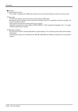 3-106 CC-Link interface
3 Controller
■ Functions
(1) Communication function
・ The number of usable points is 896 points maximum for bit control and 128 points maximum for word control.
(2) Easy setup
・ The CC-Link interface card can be set by a rotary switch or DIP switch.
・No separate space is required to mount the CC-Link interface card as it is embedded in the robot controller (can
only be mounted into slot 2).
・ Easy wiring since only four terminals need to be connected.
・ Dedicated commands have been added to MELFA-BASIC V (robot programming language); thus, no complex
interface programming is required.
(3) High-speed response
・The link scan time when connecting 64 stations is approximately 7.2 ms, achieving superior high-speed response
performance.
・ A transmission speed can be selected from 10M, 5M, 2.5M, 625K and 156K bps according to the transmission
distance.
 