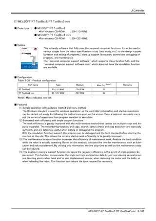 3 Controller
MELSOFT RT ToolBox2/RT ToolBox2 mini 3-107
(7) MELSOFT RT ToolBox2/RT ToolBox2 mini
■ Order type ： ● MELSOFT RT ToolBox2
*For windows CD-ROM : 3D-11C-WINE
● MELSOFT RT ToolBox2 mini
*For windows CD-ROM : 3D-12C-WINE
■ Outline
This is handy software that fully uses the personal computer functions. It can be used in
various stages from the robot specifications study (tact study, etc.) to the design support
(creation and editing of programs), start up support (execution, control and debugging of
program), and maintenance.
The "personal computer support software" which supports these function fully, and the
"personal computer support software mini" which does not have the simulation function
are available.
■ Configuration
Table 3-36 ： Product configuration
■ Features
(1) Simple operation with guidance method and menu method
The Windows standard is used for windows operation, so the controller initialization and startup operations
can be carried out easily by following the instructions given on the screen. Even a beginner can easily carry
out the series of operations from program creation to execution.
(2) Increased work efficiency with ample support functions
The work efficiency is greatly improved with the multi-window method that carries out multiple steps and dis-
plays in parallel. The renumbering function, and copy, search, syntax check and step execution are especially
sufficient, and are extremely useful when editing or debugging the program.
With the simulation function support, the program can be debugged and the tact checked before starting the
machine at the site. This allows the on-site startup work efficiently to be greatly improved.
(3) The maintenance forecast function increases the efficiency of maintenance work. Analyze the load condition
while the robot is actually operating. Based on this analysis, calculate the time for maintenance, such as lubri-
cation and belt replacement. By utilizing this information, the line stop time as well as the maintenance costs
can be reduced.
(4) The position recovery support function increases the recovery efficiency in the event of origin position dis-
placement. This function compensates the origin settings and position data by just reproducing several previ-
ous teaching points when hand and/or arm displacement occurs, when replacing the motor and the belts, or
when reloading the robot. This function can reduce the time required for recovery.
Part name Type Medium Mass (kg) Note1)
Note1) Mass indicates one set.
Remarks
RT ToolBox2 3D-11C-WINE CD-ROM 0.2
RT ToolBox2 mini 3D-12C-WINE CD-ROM 0.2
 