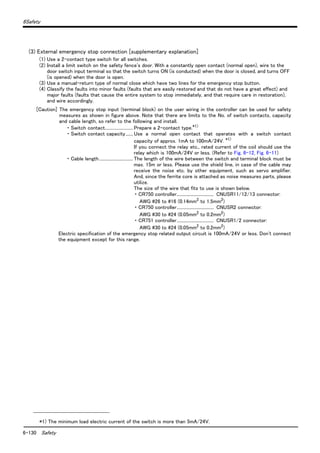6-130 Safety
6Safety
(3) External emergency stop connection [supplementary explanation]
(1) Use a 2-contact type switch for all switches.
(2) Install a limit switch on the safety fence's door. With a constantly open contact (normal open), wire to the
door switch input terminal so that the switch turns ON (is conducted) when the door is closed, and turns OFF
(is opened) when the door is open.
(3) Use a manual-return type of normal close which have two lines for the emergency stop button.
(4) Classify the faults into minor faults (faults that are easily restored and that do not have a great effect) and
major faults (faults that cause the entire system to stop immediately, and that require care in restoration),
and wire accordingly.
[Caution] The emergency stop input (terminal block) on the user wiring in the controller can be used for safety
measures as shown in figure above. Note that there are limits to the No. of switch contacts, capacity
and cable length, so refer to the following and install.
・ Switch contact..........................Prepare a 2-contact type.*1)
・ Switch contact capacity....... Use a normal open contact that operates with a switch contact
capacity of approx. 1mA to 100mA/24V. *1)
If you connect the relay etc., rated current of the coil should use the
relay which is 100mA/24V or less. (Refer to Fig. 6-12, Fig. 6-11)
・ Cable length............................... The length of the wire between the switch and terminal block must be
max. 15m or less. Please use the shield line, in case of the cable may
receive the noise etc. by other equipment, such as servo amplifier.
And, since the ferrite core is attached as noise measures parts, please
utilize.
The size of the wire that fits to use is shown below.
・ CR750 controller.................................. CNUSR11/12/13 connector:
AWG #26 to #16 (0.14mm2
to 1.5mm2
)
・ CR750 controller.................................. CNUSR2 connector:
AWG #30 to #24 (0.05mm2 to 0.2mm2)
・ CR751 controller.................................. CNUSR1/2 connector:
AWG #30 to #24 (0.05mm2
to 0.2mm2
)
Electric specification of the emergency stop related output circuit is 100mA/24V or less. Don't connect
the equipment except for this range.
*1) The minimum load electric current of the switch is more than 5mA/24V.
 