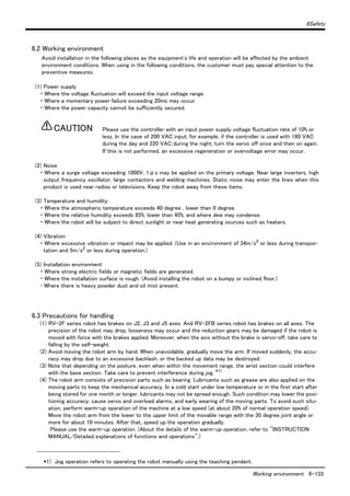 6Safety
Working environment 6-133
6.2 Working environment
Avoid installation in the following places as the equipment's life and operation will be affected by the ambient
environment conditions. When using in the following conditions, the customer must pay special attention to the
preventive measures.
(1) Power supply
・ Where the voltage fluctuation will exceed the input voltage range.
・ Where a momentary power failure exceeding 20ms may occur.
・ Where the power capacity cannot be sufficiently secured.
Please use the controller with an input power supply voltage fluctuation rate of 10% or
less. In the case of 200 VAC input, for example, if the controller is used with 180 VAC
during the day and 220 VAC during the night, turn the servo off once and then on again.
If this is not performed, an excessive regeneration or overvoltage error may occur.
(2) Noise
・ Where a surge voltage exceeding 1000V, 1μs may be applied on the primary voltage. Near large inverters, high
output frequency oscillator, large contactors and welding machines. Static noise may enter the lines when this
product is used near radios or televisions. Keep the robot away from these items.
(3) Temperature and humidity
・ Where the atmospheric temperature exceeds 40 degree , lower than 0 degree.
・ Where the relative humidity exceeds 85%, lower than 45%, and where dew may condense.
・ Where the robot will be subject to direct sunlight or near heat generating sources such as heaters.
(4) Vibration
・ Where excessive vibration or impact may be applied. (Use in an environment of 34m/s2
or less during transpor-
tation and 5m/s2
or less during operation.)
(5) Installation environment
・ Where strong electric fields or magnetic fields are generated.
・ Where the installation surface is rough. (Avoid installing the robot on a bumpy or inclined floor.)
･ Where there is heavy powder dust and oil mist present.
6.3 Precautions for handling
(1) RV-2F series robot has brakes on J2, J3 and J5 axes. And RV-2FB series robot has brakes on all axes. The
precision of the robot may drop, looseness may occur and the reduction gears may be damaged if the robot is
moved with force with the brakes applied. Moreover, when the axis without the brake is servo-off, take care to
falling by the self-weight.
(2) Avoid moving the robot arm by hand. When unavoidable, gradually move the arm. If moved suddenly, the accu-
racy may drop due to an excessive backlash, or the backed up data may be destroyed.
(3) Note that depending on the posture, even when within the movement range, the wrist section could interfere
with the base section. Take care to prevent interference during jog. *1)
(4) The robot arm consists of precision parts such as bearing. Lubricants such as grease are also applied on the
moving parts to keep the mechanical accuracy. In a cold start under low temperature or in the first start after
being stored for one month or longer, lubricants may not be spread enough. Such condition may lower the posi-
tioning accuracy, cause servo and overload alarms, and early wearing of the moving parts. To avoid such situ-
ation, perform warm-up operation of the machine at a low speed (at about 20% of normal operation speed).
Move the robot arm from the lower to the upper limit of the movable range with the 30 degree joint angle or
more for about 10 minutes. After that, speed up the operation gradually.
Please use the warm-up operation. (About the details of the warm-up operation, refer to "INSTRUCTION
MANUAL/Detailed explanations of functions and operations".)
*1) Jog operation refers to operating the robot manually using the teaching pendant.
CAUTION
 