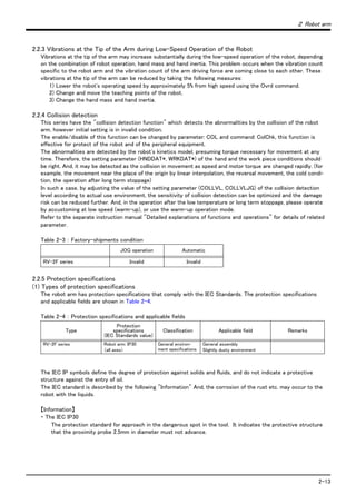 ２ Robot arm
2-13
2.2.3 Vibrations at the Tip of the Arm during Low-Speed Operation of the Robot
Vibrations at the tip of the arm may increase substantially during the low-speed operation of the robot, depending
on the combination of robot operation, hand mass and hand inertia. This problem occurs when the vibration count
specific to the robot arm and the vibration count of the arm driving force are coming close to each other. These
vibrations at the tip of the arm can be reduced by taking the following measures:
1) Lower the robot's operating speed by approximately 5% from high speed using the Ovrd command.
2) Change and move the teaching points of the robot.
3) Change the hand mass and hand inertia.
2.2.4 Collision detection
This series have the "collision detection function" which detects the abnormalities by the collision of the robot
arm, however initial setting is in invalid condition.
The enable/disable of this function can be changed by parameter: COL and command: ColChk, this function is
effective for protect of the robot and of the peripheral equipment.
The abnormalities are detected by the robot's kinetics model, presuming torque necessary for movement at any
time. Therefore, the setting parameter (HNDDAT*, WRKDAT*) of the hand and the work piece conditions should
be right. And, it may be detected as the collision in movement as speed and motor torque are changed rapidly. (for
example, the movement near the place of the origin by linear interpolation, the reversal movement, the cold condi-
tion, the operation after long term stoppage)
In such a case, by adjusting the value of the setting parameter (COLLVL, COLLVLJG) of the collision detection
level according to actual use environment, the sensitivity of collision detection can be optimized and the damage
risk can be reduced further. And, in the operation after the low temperature or long term stoppage, please operate
by accustoming at low speed (warm-up), or use the warm-up operation mode.
Refer to the separate instruction manual "Detailed explanations of functions and operations" for details of related
parameter.
Table 2-3 ： Factory-shipments condition
2.2.5 Protection specifications
(1) Types of protection specifications
The robot arm has protection specifications that comply with the IEC Standards. The protection specifications
and applicable fields are shown in Table 2-4.
Table 2-4 ： Protection specifications and applicable fields
The IEC IP symbols define the degree of protection against solids and fluids, and do not indicate a protective
structure against the entry of oil.
The IEC standard is described by the following "Information" And, the corrosion of the rust etc. may occur to the
robot with the liquids.
【Information】
・ The IEC IP30
The protection standard for approach in the dangerous spot in the tool. It indicates the protective structure
that the proximity probe 2.5mm in diameter must not advance.
JOG operation Automatic
RV-2F series Invalid Invalid
Type
Protection
specifications
(IEC Standards value)
Classification Applicable field Remarks
RV-2F series Robot arm: IP30
（all axes）
General environ-
ment specifications
General assembly
Slightly dusty environment
 