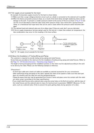 2-28
2 Robot arm
2.5.7 Air supply circuit example for the hand
An example of pneumatic supply circuitry for the hand is shown below.
(1) Make sure that a surge voltage protection circuit such as a diode is connected to the solenoid coil in parallel.
(2) When the factory pneumatic pressure drops, as a result of the hand clamp strength weakening, there can be
damage to the work. To prevent it, install a pressure switch to the source of the air as shown in Fig. 2-12 and
use the circuit described so that the robot stops when pressure drops. Use a hand with a spring-pressure
clamp, or a mechanical lock-type hand, that can be used in cases where the pressure switch becomes dam-
aged.
(3) The optional hand and solenoid valve are of an oilless type. If they are used, don't use any lubricator.
(4) If the air supply temperature (primary piping) used for the tool etc. is lower than ambient air temperature, the
dew condensation may occur on the coupling or the hose surface.
Fig.2-12 ： Air supply circuit example for the hand
2.5.8 About the Installation of Tooling Wiring and Piping
The customer is required to provide tooling wiring, piping and metal fixtures.
Screw holes are provided on the robot arm for the installation of tooling wiring, piping and metal fixtures. (Refer to
the Page 15, "2.4 Outside dimensions ・ Operating range diagram".)
The length of wiring and piping and the installation position on the robot must be adjusted according to the work
to be done by the robot. Please use the following example as reference.
<Precautions>
･ A hand input cable and a hand curl cable are available as optional accessories for your convenience.
･ After performing wiring and piping to the robot, operate the robot at low speed to make sure that each part
does not interfere with the robot arm and the peripheral devices.
･ Please be aware that dust may be generated from friction if wires and pipes come into contact with the robot
arm when using it according to the clean specifications.
･If you install metal fixtures and a solenoid valve using the screw holes on the No.2 arm portion, add the mass of
the metal fixtures and the solenoid valve to mass of a hand and set to parameter: HNDDAT. Moreover, Fix the
parts, such as a solenoid valve, firmly to prevent the parts getting shaky during operation of a robot.
Pressure switch
To the solenoid valve
primary air supply port
（0.5MPa)
Pneumatic source
0.7MPa or less Filter ReguraterRegulator
 