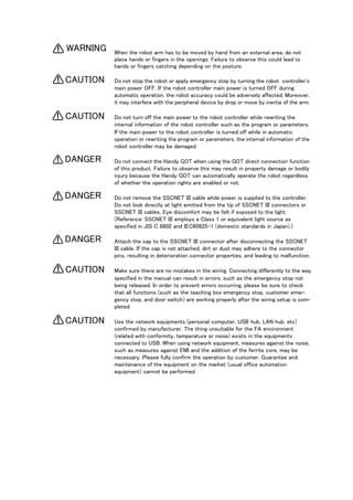 When the robot arm has to be moved by hand from an external area, do not
place hands or fingers in the openings. Failure to observe this could lead to
hands or fingers catching depending on the posture.
Do not stop the robot or apply emergency stop by turning the robot controller's
main power OFF. If the robot controller main power is turned OFF during
automatic operation, the robot accuracy could be adversely affected. Moreover,
it may interfere with the peripheral device by drop or move by inertia of the arm.
Do not turn off the main power to the robot controller while rewriting the
internal information of the robot controller such as the program or parameters.
If the main power to the robot controller is turned off while in automatic
operation or rewriting the program or parameters, the internal information of the
robot controller may be damaged.
Do not connect the Handy GOT when using the GOT direct connection function
of this product. Failure to observe this may result in property damage or bodily
injury because the Handy GOT can automatically operate the robot regardless
of whether the operation rights are enabled or not.
Do not remove the SSCNET III cable while power is supplied to the controller.
Do not look directly at light emitted from the tip of SSCNET III connectors or
SSCNET III cables. Eye discomfort may be felt if exposed to the light.
(Reference: SSCNET III employs a Class 1 or equivalent light source as
specified in JIS C 6802 and IEC60825-1 (domestic standards in Japan).)
Attach the cap to the SSCNET III connector after disconnecting the SSCNET
III cable. If the cap is not attached, dirt or dust may adhere to the connector
pins, resulting in deterioration connector properties, and leading to malfunction.
Make sure there are no mistakes in the wiring. Connecting differently to the way
specified in the manual can result in errors, such as the emergency stop not
being released. In order to prevent errors occurring, please be sure to check
that all functions (such as the teaching box emergency stop, customer emer-
gency stop, and door switch) are working properly after the wiring setup is com-
pleted.
Use the network equipments (personal computer, USB hub, LAN hub, etc)
confirmed by manufacturer. The thing unsuitable for the FA environment
(related with conformity, temperature or noise) exists in the equipments
connected to USB. When using network equipment, measures against the noise,
such as measures against EMI and the addition of the ferrite core, may be
necessary. Please fully confirm the operation by customer. Guarantee and
maintenance of the equipment on the market (usual office automation
equipment) cannot be performed.
WARNING
CAUTION
CAUTION
DANGER
DANGER
DANGER
CAUTION
CAUTION
 