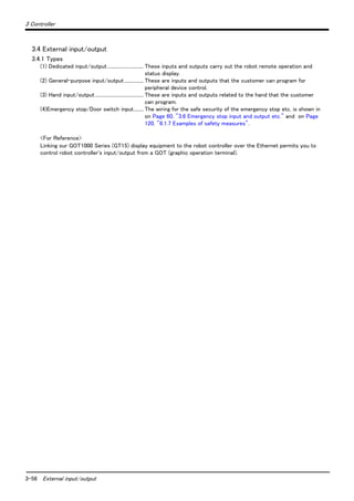 3-56 External input/output
3 Controller
3.4 External input/output
3.4.1 Types
(1) Dedicated input/output.............................. These inputs and outputs carry out the robot remote operation and
status display.
(2) General-purpose input/output................ These are inputs and outputs that the customer can program for
peripheral device control.
(3) Hand input/output ........................................ These are inputs and outputs related to the hand that the customer
can program.
(4)Emergency stop/Door switch input........ The wiring for the safe security of the emergency stop etc. is shown in
on Page 60, "3.6 Emergency stop input and output etc." and on Page
120, "6.1.7 Examples of safety measures".
<For Reference>
Linking our GOT1000 Series (GT15) display equipment to the robot controller over the Ethernet permits you to
control robot controller's input/output from a GOT (graphic operation terminal).
 