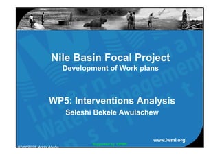 Nile Basin Focal Project
                          Development of Work plans



                 WP5: Interventions Analysis
                          Seleshi Bekele Awulachew



                                 Supported by: CPWF
07/11/2008, Addis Ababa
 