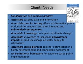Unintended 

                   ‘Client’ Needs                      consequences




• Simplification of a complex problem
• Accessible baseline data and information
              baseline data and information
• Accessible tools for testing effects of alternative policy 
  options (interventions) and their intended and 
  unintended consequences
• Accessible  knowledge on impacts of climate change 
• Accessible knowledge of (seasonal) downstream 
          ibl k    l d     f(         l) d
  impacts of land use change on water supply to 
  cities/dams
        /
• Accessible spatial planning tools for optimisation in a 
  highly heterogeneous and connected environment
• An Institutional framework for evidence‐based policy 
  implementation
 