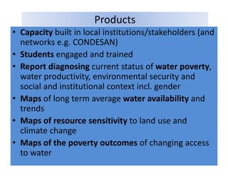 Products
• Capacity built in local institutions/stakeholders (and
  Capacity built in local institutions/stakeholders (and 
  networks e.g. CONDESAN)
• Students engaged and trained
             engaged and trained
• Report diagnosing current status of water poverty, 
  water productivity, environmental security and 
  water productivity environmental security and
  social and institutional context incl. gender
• Maps of long term average water availability and
         of long term average water availability and 
  trends
• Maps of resource sensitivity to land use and
  Maps of resource sensitivity to land use and 
  climate change 
• Maps of the poverty outcomes of changing access
  Maps of the poverty outcomes of changing access 
  to water
 