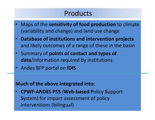 Products
• Maps of the sensitivity of food production to climate 
  (variability and change) and land use change
• D b
  Database of institutions and intervention projects
               fi i i         di         i       j
  and likely outcomes of a range of these in the basin
• S
  Summary of points of contact and types of 
               f i t f       t t dt          f
  data/information required by institutions
• Andes BFP portal on IDIS
  Andes BFP portal on IDIS

Much of the above integrated into:
M h f th b           i t    t di t
• CPWF‐ANDES PSS (Web‐based Policy Support 
  System) for impact assessment of policy 
  System) for impact assessment of policy
  interventions (bilingual)
 