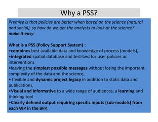 Why a PSS?
Premise is that policies are better when based on the science (natural 
Premise is that policies are better when based on the science (natural
and social), so how do we get the analysts to look at the science?  ‐
make it easy.

What is a PSS (Policy Support System) : 
•combines best available data and knowledge of process (models),
•integrated spatial database and test‐bed for user policies or 
interventions
•leaving the simplest possible messages without losing the important 
•leaving the simplest possible messages without losing the important
complexity of the data and the science,
• flexible and dynamic project legacy in addition to static data and 
publications,
   bli ti
•Visual and informative to a wide range of audiences, a learning and 
thinking tool
•Clearly defined output requiring specific inputs (sub‐models) from 
each WP in the BFP,
 
