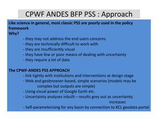 CPWF ANDES BFP PSS : Approach
Like science in general, most classic PSS are poorly used in the policy 
Like science in general most classic PSS are poorly used in the policy
framework
Why?
         ‐ th
           they may not address the end users concerns
                        t dd       th     d
         ‐ they are technically difficult to work with
         ‐ they are insufficiently visual
         ‐ they have few or poor means of dealing with uncertainty
            h h       f                      f d li    ih      i
         ‐ they require a lot of data

The CPWF‐ANDES PSS APPROACH
      ‐ link tightly with institutions and interventions at design stage
      ‐ Web and geobrowser‐based, simple scenarios (models may be 
                complex but outputs are simple)
      ‐ Using visual power of Google Earth etc.
      ‐ Uncertainty analyses inbuilt – results grey out as uncertainty 
                                                          increases
      ‐ Self‐parameterising for any basin by connection to KCL geodata portal
 