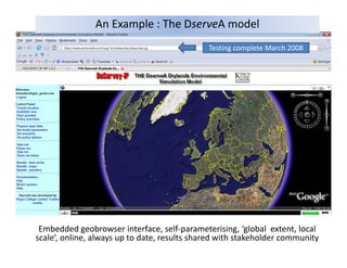 An Example : The DserveA model
                                              Testing complete March 2008
                                              Testing complete March 2008




 Embedded geobrowser interface, self‐parameterising, ‘global  extent, local 
scale’, online, always up to date, results shared with stakeholder community
 