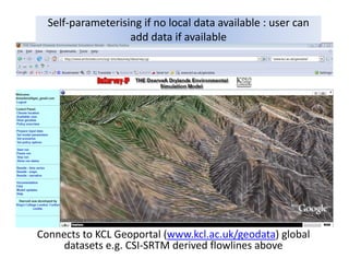 Self‐parameterising if no local data available : user can 
                   add data if available




Connects to KCL Geoportal (www.kcl.ac.uk/geodata) global 
     datasets e.g. CSI‐SRTM derived flowlines above
 