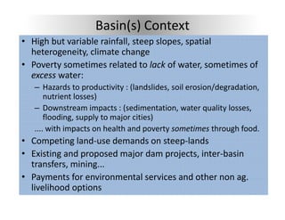 Basin(s) Context
• High but variable rainfall steep slopes spatial
  High but variable rainfall, steep slopes, spatial 
  heterogeneity, climate change
• Poverty sometimes related to lack of water, sometimes of 
        y                                      ,
  excess water:
   – Hazards to productivity : (landslides, soil erosion/degradation, 
       nutrient losses)
       nutrient losses)
   – Downstream impacts : (sedimentation, water quality losses, 
       flooding, supply to major cities)
   .... with impacts on health and poverty sometimes through food.
• Competing land‐use demands on steep‐lands 
• E i ti
  Existing and proposed major dam projects, inter‐basin 
             d         d j d          j t i t b i
  transfers, mining...
• Payments for environmental services and other non ag.
  Payments for environmental services and other non ag. 
  livelihood options
 