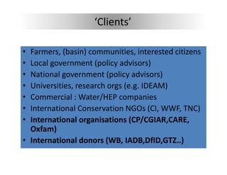 ‘Clients’

• Farmers, (basin) communities, interested citizens
   a e s, (bas ) co       u t es, te ested c t e s
• Local government (policy advisors)
• National government (policy advisors)
  National government (policy advisors)
• Universities, research orgs (e.g. IDEAM)
• Commercial : Water/HEP companies
  Commercial : Water/HEP companies
• International Conservation NGOs (CI, WWF, TNC)
• International organisations (CP/CGIAR,CARE, 
  International organisations (CP/CGIAR CARE
  Oxfam)
• International donors (WB, IADB,DfID,GTZ..)
  International donors (WB, IADB,DfID,GTZ..)
 