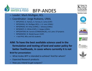 BFP‐ANDES
– Leader: Mark Mulligan, KCL
– Coordinator: Jorge Rubiano, UNAL
    •   WP1(POV): G. Hyman, A. Farrow, G. Lema (CIAT)
        WP1(POV): G Hyman A Farrow G Lema (CIAT)
    •   WP2(AVAIL): M. Mulligan (KCL), J..G. Leon (UNAL)
    •   WP3(PROD): M. Kirby (CSIRO), J. Selvaraj (UNAL)
    •   WP4(INST): D. White (CIAT), V. Vargas (UNAL)
    •   WP5(INTERV) M S
                     M. Saravia (CONDESAN,BC), incl. prev. CP projects
                              i (CONDESAN BC) i l          CP    j
    •   WP6(KNOW): N. Niederhauser (CIAT) 
    •   + tied PhD, MSc and UG students


AIM: To have the best available science used in the 
  formulation and testing of land and water policy for 
  better livelihoods, in cases where currently it is not
  better livelihoods in cases where currently it is not
Brief for presentation:
– What Andes BFP is intended to achieve? And for whom?
– Expected Research products 
– How you intend to get outputs?
 