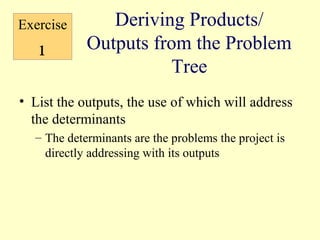 Exercise       Deriving Products/
   1        Outputs from the Problem
                      Tree
• List the outputs, the use of which will address
  the determinants
  – The determinants are the problems the project is
    directly addressing with its outputs
 