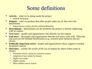 Some definitions
   Activity – what we’re doing inside the project
        Hold IP Workshop
   Outputs – what we produce that other people make use of, that solve the
    determinant
        Improved rice variety; priority setting publication
   Determinant – determinants are the problems the project is directly addressing
    with its outputs
   Next users – people and organizations who directly use the outputs
   End users – the people and organizations that the next users work with. Often the
    end users are the ultimate beneficiaries (e.g., resource-poor farmers), but not
    always.
   Politically-important actors– people and organizations whose support is needed
    for project success
   Outcomes – usually the results of the use of outputs by others (often come in
    chains)
        Promotion of rice variety by extension system
        Adoption of rice variety by farmers
        Higher rice yields
        Higher income
        More children sent to school
 