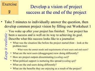 Exercise
                                           Develop a vision of project
                     2                   success at the end of the project
• Take 5 minutes to individually answer the question, then
  develop common project vision by filling out Worksheet 1
         – You wake up after your project has finished. Your project has
 Keep it realistic




           been a success and is well on its way to achieving its goal.
           Describe what this success looks like to a journalist:
                         • What was the situation like before the project started (hint – look at the
                           problem tree)
                               – What were the unmet needs and requirements of next users and end users?
                         •   What are the next users (disaggregate) now doing differently?
                         •   How are project outputs disseminating (scaling out)?
                         •   What political support is nurturing this spread (scaling up)?
                         •   What are the end users doing differently?
                         •   What are the benefits they are enjoying as a result of the project?
 