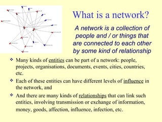What is a network?
                                A network is a collection of
                                people and / or things that
                               are connected to each other
                               by some kind of relationship
   Many kinds of entities can be part of a network: people,
    projects, organisations, documents, events, cities, countries,
    etc.
   Each of these entities can have different levels of influence in
    the network, and
   And there are many kinds of relationships that can link such
    entities, involving transmission or exchange of information,
    money, goods, affection, influence, infection, etc.
 