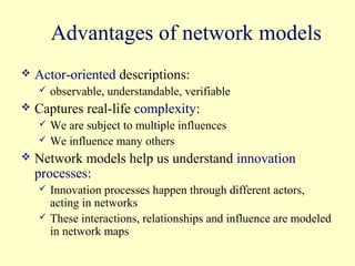 Advantages of network models
   Actor-oriented descriptions:
       observable, understandable, verifiable
   Captures real-life complexity:
       We are subject to multiple influences
       We influence many others
   Network models help us understand innovation
    processes:
       Innovation processes happen through different actors,
        acting in networks
       These interactions, relationships and influence are modeled
        in network maps
 
