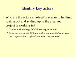 Identify key actors

• Who are the actors involved in research, funding,
  scaling out and scaling up in the area your
  project is working in?
   Can be positions (eg. DDG-R) or organizations
   Remember actors at different scales: community/local, your
    own organization, regional, national, international
 