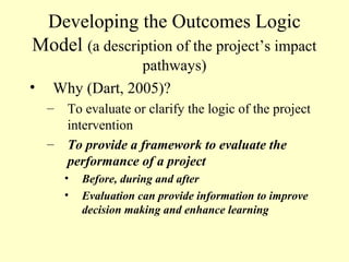 Developing the Outcomes Logic
Model (a description of the project’s impact
                 pathways)
•   Why (Dart, 2005)?
    –   To evaluate or clarify the logic of the project
        intervention
    –   To provide a framework to evaluate the
        performance of a project
        •   Before, during and after
        •   Evaluation can provide information to improve
            decision making and enhance learning
 