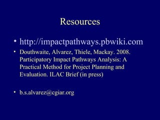 Resources
• http://impactpathways.pbwiki.com
• Douthwaite, Alvarez, Thiele, Mackay. 2008.
  Participatory Impact Pathways Analysis: A
  Practical Method for Project Planning and
  Evaluation. ILAC Brief (in press)

• b.s.alvarez@cgiar.org
 
