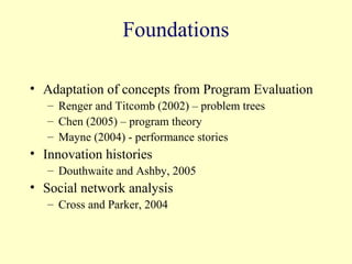 Foundations

• Adaptation of concepts from Program Evaluation
   – Renger and Titcomb (2002) – problem trees
   – Chen (2005) – program theory
   – Mayne (2004) - performance stories
• Innovation histories
   – Douthwaite and Ashby, 2005
• Social network analysis
   – Cross and Parker, 2004
 