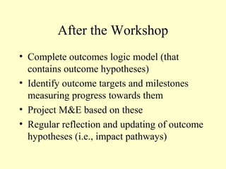 After the Workshop
• Complete outcomes logic model (that
  contains outcome hypotheses)
• Identify outcome targets and milestones
  measuring progress towards them
• Project M&E based on these
• Regular reflection and updating of outcome
  hypotheses (i.e., impact pathways)
 