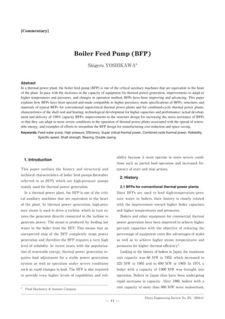 Ebara Engineering Review No. 251（2016-4）
─　　─11
ability because it must operate in more severe condi-
tions such as partial load operation and increased fre-
quency of start and stop actions.
2. History
2.1 BFPs for conventional thermal power plants
Since BFPs are used to feed high-temperature/pres-
sure water to boilers, their history is closely related
with the improvement toward higher boiler capacities
and higher temperatures and pressures.
　Boilers and other equipment for commercial thermal
power generation have been improved to achieve higher
per-unit capacities with the objective of reducing the
percentage of equipment costs (for advantages of scale)
as well as to achieve higher steam temperatures and
pressures for higher thermal efficiency1)
.
　Looking at the history of boilers in Japan, the maximum
unit capacity was 66 MW in 1955, which increased to
325 MW in 1965 and to 600 MW in 1969. In 1974, a
boiler with a capacity of 1000 MW was brought into
operation. Boilers in Japan thus have been undergoing
rapid increases in capacity. After 1980, boilers with a
unit capacity of more than 600 MW went mainstream,
Abstract
In a thermal power plant, the boiler feed pump (BFP) is one of the critical auxiliary machines that are equivalent to the heart
of the plant. In pace with the increases in the capacity of equipment for thermal power generation, improvements to adapt to
higher temperatures and pressures, and changes in operation method, BFPs have been improving and advancing. This paper
explains how BFPs have been upsized and made compatible to higher pressures; main specifications of BFPs; structures and
materials of typical BFPs for conventional supercritical thermal power plants and for combined-cycle thermal power plants;
characteristics of the shaft seal and bearing; technological development for higher capacities and performance; actual develop-
ment and delivery of 100% capacity BFPs; improvements to the structure design for increasing the stress resistance of BFPs
so that they can adapt to more severe conditions in the operation of thermal power plants associated with the spread of renew-
able energy; and examples of efforts to streamline the BFP design for manufacturing cost reduction and space saving.
Keywords:	Feed water pump, High pressure, Efficiency, Super critical thermal power, Combined cycle thermal power, Reliability,
Specific speed, Shaft strength, Bearing, Double casing
1. Introduction
This paper outlines the history and structural and
technical characteristics of boiler feed pumps (hereafter
referred to as BFP), which are high-pressure pumps
mainly used for thermal power generation.
　In a thermal power plant, the BFP is one of the criti-
cal auxiliary machines that are equivalent to the heart
of the plant. In thermal power generation, high-pres-
sure steam is used to drive a turbine, which in turn ro-
tates the generator directly connected to the turbine to
generate power. The steam is produced by feeding hot
water to the boiler from the BFP. This means that an
unexpected stop of the BFP completely stops power
generation and therefore the BFP requires a very high
level of reliability. In recent years, with the populariza-
tion of renewable energy, thermal power generation re-
quires load adjustment for a stable power generation
system as well as operation under severe conditions
such as rapid changes in load. The BFP is also required
to provide even higher levels of capabilities and reli-
[Commentary]
Boiler Feed Pump (BFP)
Shigeru YOSHIKAWA*
*	 Fluid Machinery  Systems Company
 