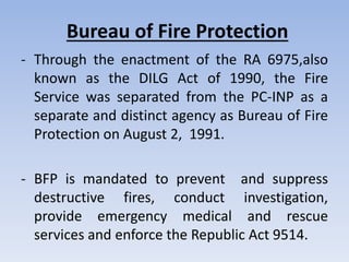 Bureau of Fire Protection
- Through the enactment of the RA 6975,also
known as the DILG Act of 1990, the Fire
Service was separated from the PC-INP as a
separate and distinct agency as Bureau of Fire
Protection on August 2, 1991.
- BFP is mandated to prevent and suppress
destructive fires, conduct investigation,
provide emergency medical and rescue
services and enforce the Republic Act 9514.
 