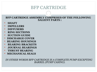 BFP CARTRIDGE
BFP CARTRIDGE ASSEMBLY COMPRISES OF THE FOLLOWING
SALIENT PARTS :
 SHAFT
 IMPELLERS
 DIFFUSERS
 RING SECTIONS
 SUCTION GUIDE
 DISCHARGE COVER
 BEARING HOUSINGS
 BEARING BRACKETS
 JOURNAL BEARINGS
 THRUST BEARING
 MECHANICAL SEALS
IN OTHER WORDS BFP CARTRIDGE IS A COMPLETE PUMP EXCEPTING
BARREL (PUMP CASING).
 