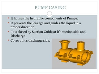  It houses the hydraulic components of Pumps.
 It prevents the leakage and guides the liquid in a
proper direction.
 It is closed by Suction Guide at it’s suction side and
Discharge
 Cover at it’s discharge side.
PUMP CASING
 