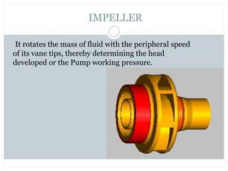 It rotates the mass of fluid with the peripheral speed
of its vane tips, thereby determining the head
developed or the Pump working pressure.
IMPELLER
 