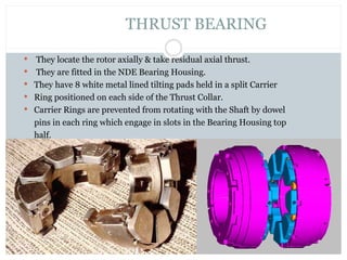  They locate the rotor axially & take residual axial thrust.
 They are fitted in the NDE Bearing Housing.
 They have 8 white metal lined tilting pads held in a split Carrier
 Ring positioned on each side of the Thrust Collar.
 Carrier Rings are prevented from rotating with the Shaft by dowel
pins in each ring which engage in slots in the Bearing Housing top
half.
THRUST BEARING
 